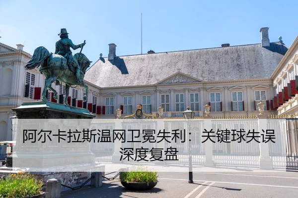 阿尔卡拉斯温网卫冕失利：关键球失误深度复盘