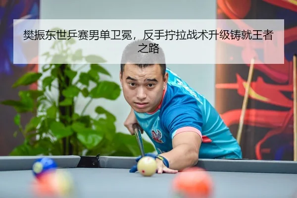 樊振东世乒赛男单卫冕，反手拧拉战术升级铸就王者之路