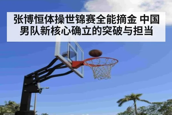 张博恒体操世锦赛全能摘金 中国男队新核心确立的突破与担当