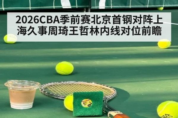 2026CBA季前赛北京首钢对阵上海久事周琦王哲林内线对位前瞻